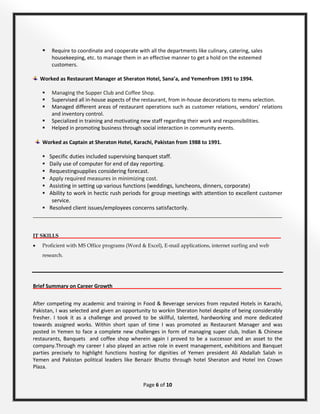 Page 6 of 10
 Require to coordinate and cooperate with all the departments like culinary, catering, sales
housekeeping, etc. to manage them in an effective manner to get a hold on the esteemed
customers.
Worked as Restaurant Manager at Sheraton Hotel, Sana’a, and Yemenfrom 1991 to 1994.
 Managing the Supper Club and Coffee Shop.
 Supervised all in-house aspects of the restaurant, from in-house decorations to menu selection.
 Managed different areas of restaurant operations such as customer relations, vendors’ relations
and inventory control.
 Specialized in training and motivating new staff regarding their work and responsibilities.
 Helped in promoting business through social interaction in community events.
Worked as Captain at Sheraton Hotel, Karachi, Pakistan from 1988 to 1991.
 Specific duties included supervising banquet staff.
 Daily use of computer for end of day reporting.
 Requestingsupplies considering forecast.
 Apply required measures in minimizing cost.
 Assisting in setting up various functions (weddings, luncheons, dinners, corporate)
 Ability to work in hectic rush periods for group meetings with attention to excellent customer
service.
 Resolved client issues/employees concerns satisfactorily.
_______________________________________________________________________________________
IT SKILLS_____________________________________________________________________________________
• Proficient with MS Office programs (Word & Excel), E-mail applications, internet surfing and web
research.
Brief Summary on Career Growth___________________________________________________________
After competing my academic and training in Food & Beverage services from reputed Hotels in Karachi,
Pakistan, I was selected and given an opportunity to workin Sheraton hotel despite of being considerably
fresher. I took it as a challenge and proved to be skillful, talented, hardworking and more dedicated
towards assigned works. Within short span of time I was promoted as Restaurant Manager and was
posted in Yemen to face a complete new challenges in form of managing super club, Indian & Chinese
restaurants, Banquets and coffee shop wherein again I proved to be a successor and an asset to the
company.Through my career I also played an active role in event management, exhibitions and Banquet
parties precisely to highlight functions hosting for dignities of Yemen president Ali Abdallah Salah in
Yemen and Pakistan political leaders like Benazir Bhutto through hotel Sheraton and Hotel Inn Crown
Plaza.
 