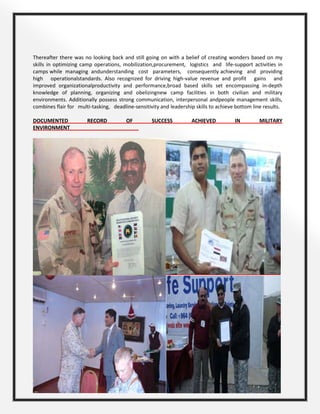 Page 7 of 10
Thereafter there was no looking back and still going on with a belief of creating wonders based on my
skills in optimizing camp operations, mobilization,procurement, logistics and life-support activities in
camps while managing andunderstanding cost parameters, consequently achieving and providing
high operationalstandards. Also recognized for driving high-value revenue and profit gains and
improved organizationalproductivity and performance,broad based skills set encompassing in-depth
knowledge of planning, organizing and obelizingnew camp facilities in both civilian and military
environments. Additionally possess strong communication, interpersonal andpeople management skills,
combines flair for multi-tasking, deadline-sensitivity and leadership skills to achieve bottom line results.
DOCUMENTED RECORD OF SUCCESS ACHIEVED IN MILITARY
ENVIRONMENT________________________
 