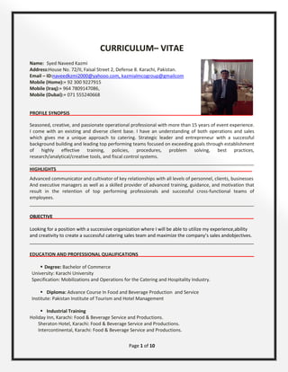Page 1 of 10
CURRICULUM– VITAE
Name: Syed Naveed Kazmi
Address:House No. 72/II, Faisal Street 2, Defense 8. Karachi, Pakistan.
Email – ID:
 Degree: Bachelor of Commerce
naveedkzmi2000@yahooo.com, kazmialmcogroup@gmailcom
Mobile (Home):+ 92 300 9227915
Mobile (Iraq):+ 964 7809147086,
Mobile (Dubai):+ 071 555240668
PROFILE SYNOPSIS_______________________________________________________________________
Seasoned, creative, and passionate operational professional with more than 15 years of event experience.
I come with an existing and diverse client base. I have an understanding of both operations and sales
which gives me a unique approach to catering. Strategic leader and entrepreneur with a successful
background building and leading top performing teams focused on exceeding goals through establishment
of highly effective training, policies, procedures, problem solving, best practices,
research/analytical/creative tools, and fiscal control systems.
_______________________________________________________________________________________
HIGHLIGHTS____________________________________________________________________________
Advanced communicator and cultivator of key relationships with all levels of personnel, clients, businesses
And executive managers as well as a skilled provider of advanced training, guidance, and motivation that
result in the retention of top performing professionals and successful cross-functional teams of
employees.
_______________________________________________________________________________________
OBJECTIVE______________________________________________________________________________
Looking for a position with a successive organization where I will be able to utilize my experience,ability
and creativity to create a successful catering sales team and maximize the company’s sales andobjectives.
_______________________________________________________________________________________
EDUCATION AND PROFESSIONAL QUALIFICATIONS_____________________________________________
University: Karachi University
Specification: Mobilizations and Operations for the Catering and Hospitality Industry.
 Diploma: Advance Course In Food and Beverage Production and Service
Institute: Pakistan Institute of Tourism and Hotel Management
 Industrial Training
Holiday Inn, Karachi: Food & Beverage Service and Productions.
Sheraton Hotel, Karachi: Food & Beverage Service and Productions.
Intercontinental, Karachi: Food & Beverage Service and Productions.
 