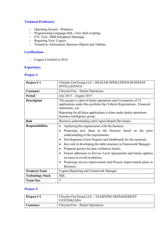 Technical Proficiency
- Operating System : Windows
- Programming Language:SQL, Unix shell scripting
- ETL Tool : IBM Infosphere Datastage
- Reporting Tool: Cognos
- Trained in: Informatica, Business Objects and Tableau.
Certifications
- Cognos Certified in 2014.
Experience:
Project 1:
Project # 1 Chrysler Fiat Group LLC - DEALER OPERATIONS BUSINESS
INTELLIGENCE
Customer Chrysler/Fiat – Dealer Operations
Period July 2013 – August 2015
Description This group is a part of dealer operations and it comprises of 15
applications under this portfolio like Vehicle Registrations , Financial
statements , etc.
Reporting for all these applications is done under dealer operations
business intelligence group.
Role Business understanding and Cognos Report Developer,
Responsibilities  Analyzing the requirements with the business.
 Proposing new ideas to the business based on the prior
understanding of the requirements.
 Development of new Reports and Dashboards for the customer.
 Key role in developing the table structure in Framework Manager.
 Prepared queries for data validation checks.
 Ensure adherence to Service Level Agreements and timely updates
on cases to avoid escalations.
 Proposing service improvement and Process improvement plans to
Business.
Products/Tools Cognos Reporting and Framework Manager.
Technology Stack SQL
Team Size 5
Project 2:
Project # 2 Chrysler Fiat Group LLC – LEARNING MANAGEMENT
SYSTEM(LMS)
Customer Chrysler/Fiat – Dealer Operations
 