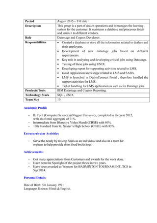 Period August 2015 – Till date
Description This group is a part of dealer operations and it manages the learning
system for the customer. It maintains a database and processes feeds
and sends it to different vendors.
Role Datastage and Cognos Developer.
Responsibilities  Created a database to store all the information related to dealers and
their employees.
 Development of new datastage jobs based on different
requirements.
 Key role in analyzing and developing critical jobs using Datastage.
 Testing of these jobs using UNIX.
 Developing report for supporting activities related to LMS.
 Good Application knowledge related to LMS and SABA.
 LMS is launched in DealerConnect Portal , therefore handled the
support activities for LMS.
 Ticket handling for LMS application as well as for Datatage jobs.
Products/Tools IBM Datastage and Cognos Reporting.
Technology Stack SQL , UNIX
Team Size 10
Academic Profile
- B. Tech (Computer Science)@Nagpur University, completed in the year 2012,
with an overall aggregate of 71%.
- Intermediate from Bharatiya Vidya Mandir(CBSE) with 80%.
- 10th Standard from St. Xavier’s High School (CBSE) with 83%.
Extracurricular Activities
- Serve the needy by raising funds as an individual and also in a team for
orphans to help provide them food/books/toys.
Achievements:
- Got many appreciations from Customers and awards for the work done.
- Have been the Spotlight of the project thrice in two years.
- Have been awarded as Winners for BADMINTON TOURNAMENT, TCS in
Sep 2014.
Personal Details
Date of Birth: 5th January 1991
Languages Known: Hindi & English.
 