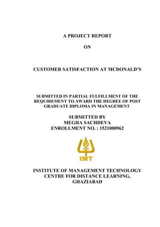 A PROJECT REPORT
ON
CUSTOMER SATISFACTION AT MCDONALD’S
SUBMITTED IN PARTIAL FULFILLMENT OF THE
REQUIREMENT TO AWARD THE DEGREE OF POST
GRADUATE DIPLOMA IN MANAGEMENT
SUBMITTED BY
MEGHA SACHDEVA
ENROLLMENT NO. : 1521000962
INSTITUTE OF MANAGEMENT TECHNOLOGY
CENTRE FOR DISTANCE LEARNING,
GHAZIABAD
 