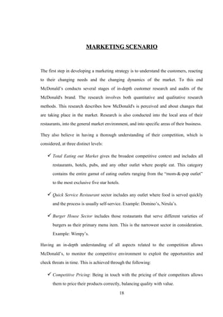 MARKETING SCENARIOMARKETING SCENARIO
The first step in developing a marketing strategy is to understand the customers, reacting
to their changing needs and the changing dynamics of the market. To this end
McDonald’s conducts several stages of in-depth customer research and audits of the
McDonald's brand. The research involves both quantitative and qualitative research
methods. This research describes how McDonald's is perceived and about changes that
are taking place in the market. Research is also conducted into the local area of their
restaurants, into the general market environment, and into specific areas of their business.
They also believe in having a thorough understanding of their competition, which is
considered, at three distinct levels:
 Total Eating out Market gives the broadest competitive context and includes all
restaurants, hotels, pubs, and any other outlet where people eat. This category
contains the entire gamut of eating outlets ranging from the “mom-&-pop outlet”
to the most exclusive five star hotels.
 Quick Service Restaurant sector includes any outlet where food is served quickly
and the process is usually self-service. Example: Domino’s, Nirula’s.
 Burger House Sector includes those restaurants that serve different varieties of
burgers as their primary menu item. This is the narrowest sector in consideration.
Example: Wimpy’s.
Having an in-depth understanding of all aspects related to the competition allows
McDonald’s, to monitor the competitive environment to exploit the opportunities and
check threats in time. This is achieved through the following:
 Competitive Pricing: Being in touch with the pricing of their competitors allows
them to price their products correctly, balancing quality with value.
18
 