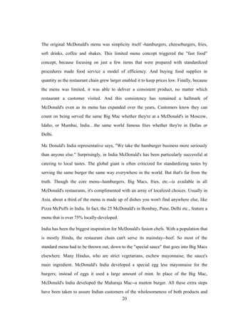 The original McDonald's menu was simplicity itself -hamburgers, cheeseburgers, fries,
soft drinks, coffee and shakes. This limited menu concept triggered the "fast food"
concept, because focusing on just a few items that were prepared with standardized
procedures made food service a model of efficiency. And buying food supplies in
quantity as the restaurant chain grew larger enabled it to keep prices low. Finally, because
the menu was limited, it was able to deliver a consistent product, no matter which
restaurant a customer visited. And this consistency has remained a hallmark of
McDonald's even as its menu has expanded over the years. Customers know they can
count on being served the same Big Mac whether they're at a McDonald's in Moscow,
Idaho, or Mumbai, India…the same world famous fries whether they're in Dallas or
Delhi.
Mc Donald's India representative says, "We take the hamburger business more seriously
than anyone else." Surprisingly, in India McDonald's has been particularly successful at
catering to local tastes. The global giant is often criticized for standardizing tastes by
serving the same burger the same way everywhere in the world. But that's far from the
truth. Though the core menu--hamburgers, Big Macs, fries, etc.--is available in all
McDonald's restaurants, it's complimented with an array of localized choices. Usually in
Asia, about a third of the menu is made up of dishes you won't find anywhere else, like
Pizza McPuffs in India. In fact, the 25 McDonald's in Bombay, Pune, Delhi etc., feature a
menu that is over 75% locally-developed.
India has been the biggest inspiration for McDonald's fusion chefs. With a population that
is mostly Hindu, the restaurant chain can't serve its mainstay--beef. So most of the
standard menu had to be thrown out, down to the "special sauce" that goes into Big Macs
elsewhere. Many Hindus, who are strict vegetarians, eschew mayonnaise, the sauce's
main ingredient. McDonald's India developed a special egg less mayonnaise for the
burgers; instead of eggs it used a large amount of mint. In place of the Big Mac,
McDonald's India developed the Maharaja Mac--a mutton burger. All these extra steps
have been taken to assure Indian customers of the wholesomeness of both products and
20
 