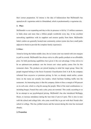 their correct preparation. So intense is the idea of Indianization that McDonald's has
opened an all- vegetarian outlet in Ahmedabad, which is predominantly a vegetarian city.
2. Place
McDonalds is ever expanding and due to this its presence is felt by 3.5 million customers
in India alone and more than a billion people worldwide every day. It has excellent
networking capabilities with its suppliers and ensures quality from them. McDonalds
India's outlets are generally located near community centers (some also have small parks
adjacent to them) to provide the complete family experience).
3. Price:
Aimed at luring the Indian middle class, the ice cream cone was started with zero margins
to pull in crowds. McDonald's has always strive to offer quality products at an affordable
price. Its bulk purchasing capabilities have given it the cost advantage. It thus strives to
be an optimum-cost producer -not the lowest cost -since quality comes first for this
restaurant chain. The products are priced keeping in mind the target group. Since the
people targeted belong to the Socio Economic Classification Grid A & B, the company
refrained from excessive or premium pricing. In fact, as already stated earlier, certain
items on the menu are actually loss leaders, which facilitate building traffic into the
restaurant. An interesting piece is that the company claims to have a margin of 40 percent
on its soft cone, which is a big hit among the people. Most of the meal combinations i.e.
including burger, French fries and a coke, price are nominal. This could, according to us
be an attempt to use psychological pricing. McDonald’s has also introduced McHappy
Hours, to increase attendance during the lean time (3 pm to 6 pm). This is also in tune
with the school and college kids, who come would like to go out with their friends after
school or college. This has yielded returns and the turnout during this time has increased
sharply.
4. Promotion
21
 
