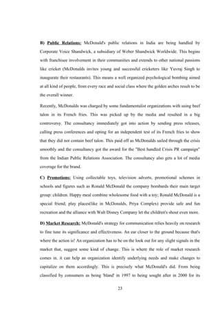 B) Public Relations: McDonald's public relations in India are being handled by
Corporate Voice Shandwick, a subsidiary of Weber Shandwick Worldwide. This begins
with franchisee involvement in their communities and extends to other national passions
like cricket (McDonalds invites young and successful cricketers like Yuvraj Singh to
inaugurate their restaurants). This means a well organized psychological bombing aimed
at all kind of people, from every race and social class where the golden arches result to be
the overall winner.
Recently, McDonalds was charged by some fundamentalist organizations with using beef
talon in its French fries. This was picked up by the media and resulted in a big
controversy. The consultancy immediately got into action by sending press releases,
calling press conferences and opting for an independent test of its French fries to show
that they did not contain beef talon. This paid off as McDonalds sailed through the crisis
smoothly and the consultancy got the award for the "Best handled Crisis PR campaign"
from the Indian Public Relations Association. The consultancy also gets a lot of media
coverage for the brand.
C) Promotions: Using collectable toys, television adverts, promotional schemes in
schools and figures such as Ronald McDonald the company bombards their main target
group: children. Happy meal combine wholesome food with a toy; Ronald McDonald is a
special friend; play places(like in McDonalds, Priya Complex) provide safe and fun
recreation and the alliance with Walt Disney Company let the children's shout even more.
D) Market Research: McDonald's strategy for communication relies heavily on research
to fine tune its significance and effectiveness. An ear closer to the ground because that's
where the action is! An organization has to be on the look out for any slight signals in the
market that, suggest some kind of change. This is where the role of market research
comes in. it can help an organization identify underlying needs and make changes to
capitalize on them accordingly. This is precisely what McDonald's did. From being
classified by consumers as being 'bland' in 1997 to being sought after in 2000 for its
23
 