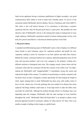 India invites applicants having a minimum qualification of higher secondary, very good
communication skills, ability to work in teams and a friendly nature. To survive in the
communal market McDonald's delivers Quality, Service, Cleanliness and Value (QSCV).
This chain is also well known because of its consistency in delivering a customer
experience that has value far beyond good food at a great price. But probably the most
attractive side of McDonald's' activity is the training that stands as background in every
single employee. McDonald's corporation started its fortune trailing people on how to be
kind, fast, precise and effective: it has been an absolute pioneer in this field.
7. Physical Evidence
A standard and differentiating aspect of McDonald’s menu is that it displays two different
menu boards in each restaurant -green for vegetarian products and purple for non-
vegetarian, making it easier for customers to see their options and make their choices.
Behind the counter, restaurant kitchens have separate, dedicated preparation areas for the
meat and non-meat products -and even crew assigned to the products' cooking have
different uniforms to distinguish their roles. The company struck a better chord with the
consumers when after the consumers felt that the counters at the outlets were "too high",
making the McDonald's staff "unapproachable" it immediately swung into action and
reduced the height of the counters. To reinforce its positioning as a family restaurant with
the prime focus on kids, it designed a counter specifically for kids keeping the height in
mind. Again, keeping kids in mind, McDonald's has done away with somber colors in
favor of rich, vibrant ones. Even the paintings that once tended to be abstract have been
replaced with things children could relate to. It has high stools to make the tables more
accessible for small kids. Although the medium through which it is broadcast may vary
depending upon the company, McDonald's offer the same message in every franchise
throughout the world. "McDonald's Mein Hai Kuch Baat" is an attempt to adopt a more
personal approach towards its customers, talking "to" them and not "at" them. This is yet
another example of adding to their image as a global brand.
25
 
