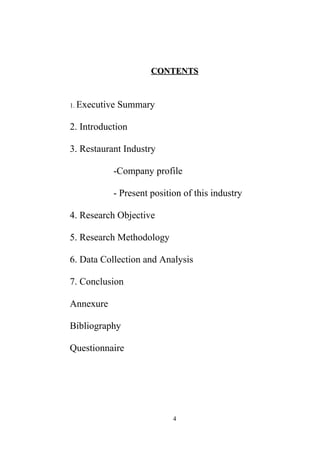 CONTENTSCONTENTS
1. Executive Summary
2. Introduction
3. Restaurant Industry
-Company profile
- Present position of this industry
4. Research Objective
5. Research Methodology
6. Data Collection and Analysis
7. Conclusion
Annexure
Bibliography
Questionnaire
4
 