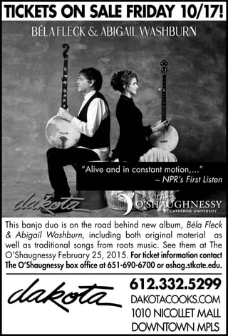 612.332.5299
DAKOTACOOKS.COM
1010 NICOLLET MALL
DOWNTOWN MPLS
TICKETS ON SALE FRIDAY 10/17!
This banjo duo is on the road behind new album, Béla Fleck
& Abigail Washburn, including both original material as
well as traditional songs from roots music. See them at The
O’Shaugnessy February 25, 2015. For ticket information contact
The O’Shaugnessy box office at 651-690-6700 or oshag.stkate.edu.
“Alive and in constant motion,...”
– NPR’s First Listen
 