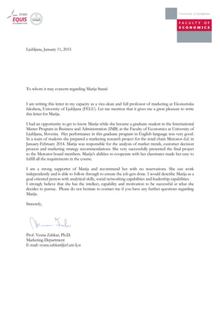 Ljubljana, January 11, 2015
To whom it may concern regarding Marija Stanić
I am writing this letter in my capacity as a vice-dean and full professor of marketing at Ekonomska
fakulteta, University of Ljubljana (FELU). Let me mention that it gives me a great pleasure to write
this letter for Marija.
I had an opportunity to get to know Marija while she became a graduate student in the International
Master Program in Business and Administration (IMB) at the Faculty of Economics at University of
Ljubljana, Slovenia. Her performance in this graduate program in English language was very good.
In a team of students she prepared a marketing research project for the retail chain Mercator d.d. in
January-February 2014. Marija was responsible for the analysis of market trends, customer decision
process and marketing strategy recommendations. She very successfully presented the final project
to the Mercator board members. Marija’s abilities to cooperate with her classmates made her easy to
fulfill all the requirements in the course.
I am a strong supporter of Marija and recommend her with no reservations. She can work
independently and is able to follow through to ensure the job gets done. I would describe Marija as a
goal-oriented person with analytical skills, social networking capabilities and leadership capabilities.
I strongly believe that she has the intellect, capability and motivation to be successful at what she
decides to pursue. Please do not hesitate to contact me if you have any further questions regarding
Marija.
Sincerely,
Prof. Vesna Zabkar, Ph.D.
Marketing Department
E-mail: vesna.zabkar@ef.uni-lj.si
 