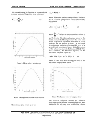 JABBARI, UNRUH JUMP RESONANCE IN AUDIO TRANSDUCERS
AES 117th Convention, San Francisco, CA, USA, 2004 October 28–31
Page 3 of 10
It is assumed that the BL factor can be represented as a
nonlinear function of the position of the point mass.
i
n
i
i xbxBL ∑=
=
0
)( (2)
Figure 2: BL curve for a typical driver
Figure 3: Compliance curve for a typical driver
The nonlinear spring force is given by:
xxKFsp ⋅= )( (3)
where )(xK is the nonlinear spring stiffness. Similar to
the BL factor, the spring stiffness can be represented by
a polynomial,
∑∑ ==
==
n
i
i
i
n
i
i
i
xc
xkxK
00
1
)( (4)
where
i
n
i
i xc∑=0
defines the driver compliance. Figure 2
and 3 show the BL and compliance curve used in the
model, respectively. These figures show that as the cone
moves away from its equilibrium position the BL factor
decreases and the stiffness increases. The process of
determining the nonlinear stiffness and BL factor of a
given driver is not discussed here; a detailed discussion
of this subject is available in the literature [1,2,3]. With
these definitions, the differential equation for the
mechanical subsystem is given by:
ixBLFxxKxBxM ⋅==++ )()(&&& (5)
where M is the mass of the moving part and B is the
mechanical damping of the system.
Figure 4: Inductance curve for a typical driver
The electrical subsystem includes the nonlinear
inductance and the electrical resistance of the coil. Also
included in this subsystem is the model of the existing
 