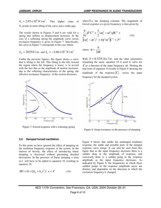 JABBARI, UNRUH JUMP RESONANCE IN AUDIO TRANSDUCERS
AES 117th Convention, San Francisco, CA, USA, 2004 October 28–31
Page 6 of 10
38
1 /1093.2 mNk ×= . This higher value of
1k results in more tilting of the curve and a wider gap.
The results shown in Figures 5 and 6 are valid for a
spring that stiffens as displacement increases. In the
case of a softening spring the amplitude curve versus
excitation frequency is given in Figure 7. Specifically,
the curve in Figure 7 corresponds to the case where:
mNk /20350 = , and
37
1 /1066.3 mNk ×−=
Unlike the previous figures, this figure shows a curve
that is tilting to the left. This tilting to the left, toward
the region where the frequency is lower, is in accord
with the fact that as the amplitude of motion increases,
due to the softening characteristics of the spring, the
effective resonance frequency of the system decreases.
Figure 7: Forced response with a softening spring
3.2. Damped forced oscillation
To this point we have ignored the effect of damping on
the nonlinear frequency response of the system. In the
interest of brevity, the effect of introducing linear
damping is discussed without presenting detailed
derivations. In the presence of linear damping a term
in x& will have to be added to equation 10, resulting in
equation 18.
FxxkkxbxM =⋅+++ ][ 2
10
&&& (18)
whereb is the damping constant. The magnitude of
forced response at a given frequency is then given by:
[ ] 2222222
42262
4)(
)(
2
3
16
9
PC
CC
n
n
=+−
+−+
ωηωω
βωωβ
(19)
where
M
b
2
=η
With mSecNb /.32.0= , and the other parameters
remaining the same, equation 19 is used to solve for
C as a function of the input frequency ω . Plotting the
real roots of equation 19 results in Figure 8 showing the
amplitude of the response, C , versus the input
frequency for the damped system.
Figure 8: Jump resonance in the presence of damping
Figure 8 shows that unlike the undamped nonlinear
response, the stable and unstable parts of the damped
response curve merge. It can also be seen from this
figure that as the input frequency increases there is a
sudden drop in the amplitude of response, and
conversely there is a sudden jump in the response
amplitude as the input frequency decreases. As
indicated by Figure 8, the frequencies at which these
sudden jumps in the response amplitude occur are
distinct, and dependent on the direction in which the
excitation frequency is changed.
 