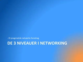 - Et pragmatisk netværks foredrag

DE 3 NIVEAUER I NETWORKING
 