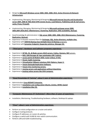 • Designing Microsoft Windows server 2000, 2003, 2008, 2012, Active Directory & Network
Infrastructure.
• Implementing, Managing, Maintaining & Designing Microsoft Internet Security and Acceleration
server 2004 ,2006 & TMG 2010 (VPN remote Access, Load Balance, Publishing web & mail servers,
cache, Proxy, Firewall).
• Implementing, Managing, Maintaining & Designing Microsoft exchange server 2000,
2003,2007,2010,2013. (Maintenance, Clustering, Replication, DAG availability, Backup).
• Good knowledge & administration in SQL server 2000, 2005, 2008, 2012 (Maintenance, Clustering,
Replication, Backup).
• Experience in Disaster recovery Plans for Exchange, SQL, Active directory, multiple sites.
• Experience with VERITAS Backup Exec & Bright Store CA Backup programs.
• Experience with Symantec Endpoint, Kaspersky antivirus, Manager Kit.
- “Third-party”: Hardware and Software programs experience.
• Experience in HP ML, DL, & Blade servers ASUS servers, Fujitsu, Siemens, NEC servers.
• Experience in NAS, SAN Storages & Tape autoloaders (HP, Fujitsu).
• Experience in access points & Modem ADSL router Linksys, D-link.
• Experience in Oracle 11gR2 clustering.
• Experience in Virtualization VMware solutions ESXI VSphere, Hyper-V.
• Experience in Veeam Backup& Replication Software.
• Experience in Veeam One monitoring servers.
• Experience in moving servers and applications without downtime.
• Experience in hosting online servers like OVH company.
- “Good Knowledge & Training”: about 2 year of Administration experience.
• Administration Linux REDHAT Enterprise.
• Experience in installation and configuration Ubuntu ,Centos, WHM, Cpanel
• Experience in installation Mac OS.
- “Computer Maintenance (IT Technician)”: More than 15 years of experience.
• Installation, Maintaining, Troubleshooting hardware, software, Desktops & Laptops
- “Cisco”: about 1 year of Administration experience.
• Perform an initial configuration on a router and switch.
• Configure routing protocols.
• Configure IP addresses, on routers & switches.
• Configure a switch with VLANS & inter-switch communication.
• Perform LAN and VLAN troubleshooting.
 