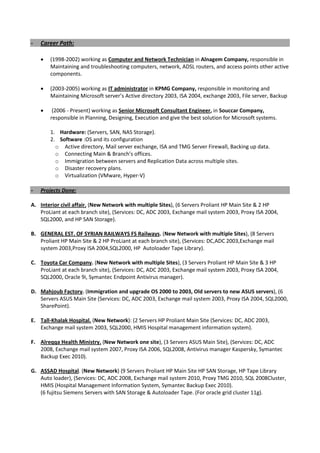 - Career Path:
• (1998-2002) working as Computer and Network Technician in Alnagem Company, responsible in
Maintaining and troubleshooting computers, network, ADSL routers, and access points other active
components.
• (2003-2005) working as IT administrator in KPMG Company, responsible in monitoring and
Maintaining Microsoft server’s Active directory 2003, ISA 2004, exchange 2003, File server, Backup
• (2006 - Present) working as Senior Microsoft Consultant Engineer, in Souccar Company,
responsible in Planning, Designing, Execution and give the best solution for Microsoft systems.
1. Hardware: (Servers, SAN, NAS Storage).
2. Software :OS and its configuration
o Active directory, Mail server exchange, ISA and TMG Server Firewall, Backing up data.
o Connecting Main & Branch’s offices.
o Immigration between servers and Replication Data across multiple sites.
o Disaster recovery plans.
o Virtualization (VMware, Hyper-V)
- Projects Done:
A. Interior civil affair. (New Network with multiple Sites), (6 Servers Proliant HP Main Site & 2 HP
ProLiant at each branch site), (Services: DC, ADC 2003, Exchange mail system 2003, Proxy ISA 2004,
SQL2000, and HP SAN Storage).
B. GENERAL EST. OF SYRIAN RAILWAYS FS Railways. (New Network with multiple Sites), (8 Servers
Proliant HP Main Site & 2 HP ProLiant at each branch site), (Services: DC,ADC 2003,Exchange mail
system 2003,Proxy ISA 2004,SQL2000, HP Autoloader Tape Library).
C. Toyota Car Company. (New Network with multiple Sites), (3 Servers Proliant HP Main Site & 3 HP
ProLiant at each branch site), (Services: DC, ADC 2003, Exchange mail system 2003, Proxy ISA 2004,
SQL2000, Oracle 9i, Symantec Endpoint Antivirus manager).
D. Mahjoub Factory. (Immigration and upgrade OS 2000 to 2003, Old servers to new ASUS servers), (6
Servers ASUS Main Site (Services: DC, ADC 2003, Exchange mail system 2003, Proxy ISA 2004, SQL2000,
SharePoint).
E. Tall-Khalak Hospital. (New Network): (2 Servers HP Proliant Main Site (Services: DC, ADC 2003,
Exchange mail system 2003, SQL2000, HMIS Hospital management information system).
F. Alreqqa Health Ministry. (New Network one site), (3 Servers ASUS Main Site), (Services: DC, ADC
2008, Exchange mail system 2007, Proxy ISA 2006, SQL2008, Antivirus manager Kaspersky, Symantec
Backup Exec 2010).
G. ASSAD Hospital. (New Network) (9 Servers Proliant HP Main Site HP SAN Storage, HP Tape Library
Auto loader), (Services: DC, ADC 2008, Exchange mail system 2010, Proxy TMG 2010, SQL 2008Cluster,
HMIS (Hospital Management Information System, Symantec Backup Exec 2010).
(6 fujitsu Siemens Servers with SAN Storage & Autoloader Tape. (For oracle grid cluster 11g).
 