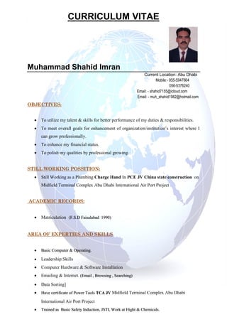 CURRICULUM VITAE
Muhammad Shahid Imran
Current Location: Abu Dhabi
Mobile:- 055-5947864
056-5376240
Email: - shahid7155@icloud.com
Email: - muh_shahid1982@hotmail.com
OBJECTIVES:
 To utilize my talent & skills for better performance of my duties & responsibilities.
 To meet overall goals for enhancement of organization/institution’s interest where I
can grow professionally.
 To enhance my financial status.
 To polish my qualities by professional growing.
STILL WORKING POSSITION:
 Still Working as a Plumbing Charge Hand In PCE JV China state construction on
Midfield Terminal Complex Abu Dhabi International Air Port Project
ACADEMIC RECORDS:
 Matriculation (F.S.D Faisalabad 1990)
AREA OF EXPERTIES AND SKILLS
 Basic Computer & Operating.
 Leadership Skills
 Computer Hardware & Software Installation
 Emailing & Internet. (Email , Browsing , Searching)
 Data Sorting]
 Have certificate of Power Tools TCA JV Midfield Terminal Complex Abu Dhabi
International Air Port Project
 Trained as Basic Safety Induction, JSTI, Work at Hight & Chemicals.
 