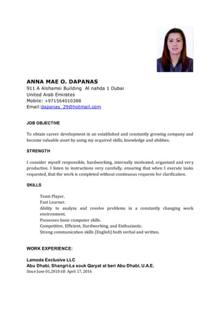 ANNA MAE O. DAPANAS
911 A Alshamsi Building Al nahda 1 Dubai
United Arab Emirates
Mobile: +971564010388
Email:dapanas_29@hotmail.com
JOB OBJECTIVE
To obtain career development in an established and constantly growing company and
become valuable asset by using my acquired skills, knowledge and abilities.
STRENGTH
I consider myself responsible, hardworking, internally motivated, organized and very
productive. I listen to instructions very carefully, ensuring that when I execute tasks
requested, that the work is completed without continuous requests for clarification.
SKILLS
Team Player.
Fast Learner.
Ability to analyze and resolve problems in a constantly changing work
environment.
Possesses basic computer skills.
Competitive, Efficient, Hardworking, and Enthusiastic.
Strong communication skills (English) both verbal and written.
WORK EXPERIENCE:
Lamoda Exclusive LLC
Abu Dhabi, Shangri-La souk Qaryat al beri Abu Dhabi, U.A.E.
Since June 01,2010 till April 17, 2016
 