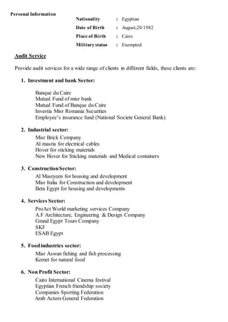 Audit Service
Provide audit services for a wide range of clients in different fields, these clients are:
1. Investment and bank Sector:
Banque du Caire
Mutual Fund of misr bank
Mutual Fund of Banque du Caire
Investia Misr Romania Securities
Employee’s insurance fund (National Societe General Bank)
2. Industrial sector:
Misr Brick Company
Al masria for electrical cables
Hover for sticking materials
New Hover for Sticking materials and Medical containers
3. ConstructionSector:
Al Masryeen for housing and development
Misr Italia for Construction and development
Beta Egypt for housing and developments
4. Services Sector:
ProAct World marketing services Company
A.F Architecture, Engineering & Design Company
Grand Egypt Tours Company
SKF
ESAB Egypt
5. Foodindustries sector:
Misr Aswan fishing and fish processing
Kemet for natural food
6. Non Profit Sector:
Cairo International Cinema festival
Egyptian French friendship society
Companies Sporting Federation
Arab Actors General Federation
Personal Information
Nationality : Egyptian
Date of Birth : August,20/1982
Place of Birth : Cairo
Militarystatus : Exempted
 