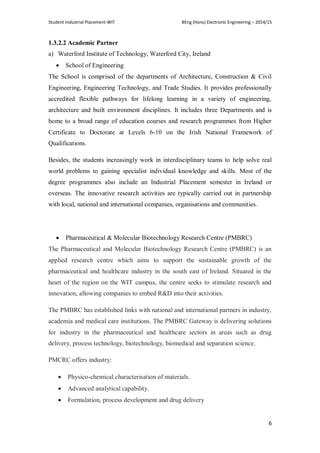 Student Industrial Placement-WIT BEng (Hons) Electronic Engineering – 2014/15
6
1.3.2.2 Academic Partner
a) Waterford Institute of Technology, Waterford City, Ireland
 School of Engineering
The School is comprised of the departments of Architecture, Construction & Civil
Engineering, Engineering Technology, and Trade Studies. It provides professionally
accredited flexible pathways for lifelong learning in a variety of engineering,
architecture and built environment disciplines. It includes three Departments and is
home to a broad range of education courses and research programmes from Higher
Certificate to Doctorate at Levels 6-10 on the Irish National Framework of
Qualifications.
Besides, the students increasingly work in interdisciplinary teams to help solve real
world problems to gaining specialist individual knowledge and skills. Most of the
degree programmes also include an Industrial Placement semester in Ireland or
overseas. The innovative research activities are typically carried out in partnership
with local, national and international companies, organisations and communities.
 Pharmaceutical & Molecular Biotechnology Research Centre (PMBRC)
The Pharmaceutical and Molecular Biotechnology Research Centre (PMBRC) is an
applied research centre which aims to support the sustainable growth of the
pharmaceutical and healthcare industry in the south east of Ireland. Situated in the
heart of the region on the WIT campus, the centre seeks to stimulate research and
innovation, allowing companies to embed R&D into their activities.
The PMBRC has established links with national and international partners in industry,
academia and medical care institutions. The PMBRC Gateway is delivering solutions
for industry in the pharmaceutical and healthcare sectors in areas such as drug
delivery, process technology, biotechnology, biomedical and separation science.
PMCRC offers industry:
 Physico-chemical characterisation of materials.
 Advanced analytical capability.
 Formulation, process development and drug delivery
 