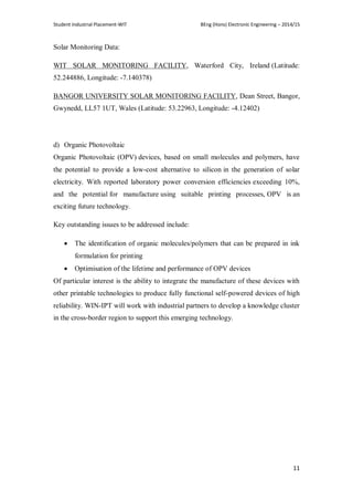 Student Industrial Placement-WIT BEng (Hons) Electronic Engineering – 2014/15
11
Solar Monitoring Data:
WIT SOLAR MONITORING FACILITY, Waterford City, Ireland (Latitude:
52.244886, Longitude: -7.140378)
BANGOR UNIVERSITY SOLAR MONITORING FACILITY, Dean Street, Bangor,
Gwynedd, LL57 1UT, Wales (Latitude: 53.22963, Longitude: -4.12402)
d) Organic Photovoltaic
Organic Photovoltaic (OPV) devices, based on small molecules and polymers, have
the potential to provide a low-cost alternative to silicon in the generation of solar
electricity. With reported laboratory power conversion efficiencies exceeding 10%,
and the potential for manufacture using suitable printing processes, OPV is an
exciting future technology.
Key outstanding issues to be addressed include:
 The identification of organic molecules/polymers that can be prepared in ink
formulation for printing
 Optimisation of the lifetime and performance of OPV devices
Of particular interest is the ability to integrate the manufacture of these devices with
other printable technologies to produce fully functional self-powered devices of high
reliability. WIN-IPT will work with industrial partners to develop a knowledge cluster
in the cross-border region to support this emerging technology.
 