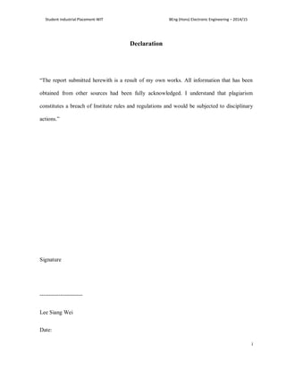 Student Industrial Placement-WIT BEng (Hons) Electronic Engineering – 2014/15
i
Declaration
“The report submitted herewith is a result of my own works. All information that has been
obtained from other sources had been fully acknowledged. I understand that plagiarism
constitutes a breach of Institute rules and regulations and would be subjected to disciplinary
actions.”
Signature
-----------------------
Lee Siang Wei
Date:
 