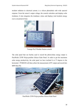 Student Industrial Placement-WIT BEng (Hons) Electronic Engineering – 2014/15
18
incident radiation to electrical current, is a silicon photodiode with wide spectral
response. From the sensor‘s output voltage, the console calculates and displays solar
irradiance. It also integrates the irradiance values and displays total incident energy
over a set period of time.
Vantage Pro2 Weather Station console
The solar panel that our facility used to record the photovoltaic energy output is
PureWafer 235W Polycrystalline Silicon Solar Panel. In order to get the maximum
solar energy productivity, the solar panel we have inclined it at 37 degrees to the
horizontal. PVMS250 will then collect the measurement of PV output and record into
MPP Data file.
PureWafer 235W Polycrystalline Silicon Solar Panel
 