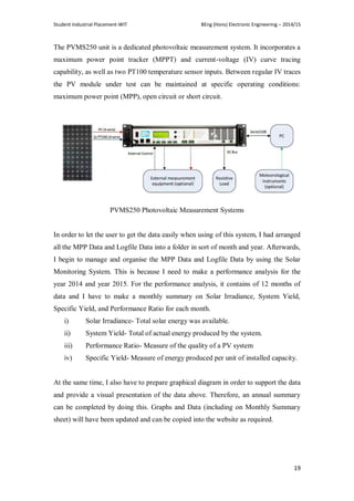 Student Industrial Placement-WIT BEng (Hons) Electronic Engineering – 2014/15
19
The PVMS250 unit is a dedicated photovoltaic measurement system. It incorporates a
maximum power point tracker (MPPT) and current-voltage (IV) curve tracing
capability, as well as two PT100 temperature sensor inputs. Between regular IV traces
the PV module under test can be maintained at specific operating conditions:
maximum power point (MPP), open circuit or short circuit.
PVMS250 Photovoltaic Measurement Systems
In order to let the user to get the data easily when using of this system, I had arranged
all the MPP Data and Logfile Data into a folder in sort of month and year. Afterwards,
I begin to manage and organise the MPP Data and Logfile Data by using the Solar
Monitoring System. This is because I need to make a performance analysis for the
year 2014 and year 2015. For the performance analysis, it contains of 12 months of
data and I have to make a monthly summary on Solar Irradiance, System Yield,
Specific Yield, and Performance Ratio for each month.
i) Solar Irradiance- Total solar energy was available.
ii) System Yield- Total of actual energy produced by the system.
iii) Performance Ratio- Measure of the quality of a PV system
iv) Specific Yield- Measure of energy produced per unit of installed capacity.
At the same time, I also have to prepare graphical diagram in order to support the data
and provide a visual presentation of the data above. Therefore, an annual summary
can be completed by doing this. Graphs and Data (including on Monthly Summary
sheet) will have been updated and can be copied into the website as required.
 