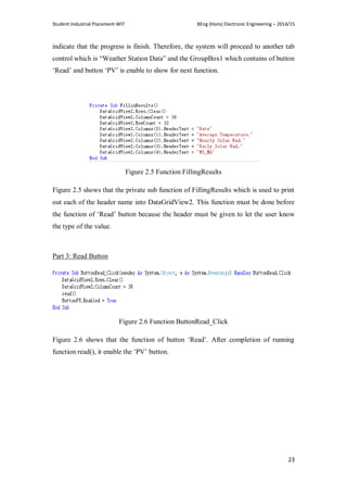Student Industrial Placement-WIT BEng (Hons) Electronic Engineering – 2014/15
23
indicate that the progress is finish. Therefore, the system will proceed to another tab
control which is ―Weather Station Data‖ and the GroupBox1 which contains of button
‗Read‘ and button ‗PV‘ is enable to show for next function.
Figure 2.5 Function FillingResults
Figure 2.5 shows that the private sub function of FillingResults which is used to print
out each of the header name into DataGridView2. This function must be done before
the function of ‗Read‘ button because the header must be given to let the user know
the type of the value.
Part 3: Read Button
Figure 2.6 Function ButtonRead_Click
Figure 2.6 shows that the function of button ‗Read‘. After completion of running
function read(), it enable the ‗PV‘ button.
 
