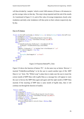 Student Industrial Placement-WIT BEng (Hons) Electronic Engineering – 2014/15
25
will then divided by ‗samples‘ which is total 1440 minutes (24 hours x 60 minutes) to
get the average value on that day. This step is keep repeated until the end of the month.
As I mentioned in Figure 2.1.4, each of the value of average temperature, hourly solar
irradiation and daily solar irradiation will then print on their column respectively day
by day.
Part 4: PV Button
Figure 2.8 Function ButtonPV_Click
Figure 2.8 shows the function of button ‗PV‘. As the same way as button ‗Browse‘, I
inserted ―FolderBrowserDialog‖ to let the user to search another type of file: MPP
Data in ‗csv‘ form. The ―While Loop‖ is place here to make sure the user to insert the
correct month of MPP Data with Logfile Data as a message box will appear to warn
the user to browse the MPP Data again and again until the right month of MPP Data
inserted. If the inserting of MPP data is same month of logfile data, then it will
continue run through the function of read2().
 