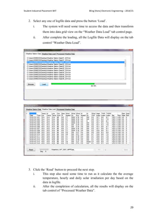 Student Industrial Placement-WIT BEng (Hons) Electronic Engineering – 2014/15
29
2. Select any one of logfile data and press the button ‗Load‘.
i. The system will need some time to access the data and then transform
them into data grid view on the ―Weather Data Load‖ tab control page.
ii. After complete the loading, all the Logfile Data will display on the tab
control ―Weather Data Load‖.
3. Click the ‗Read‘ button to proceed the next step.
i. This step also need some time to run as it calculate the the average
temperature, hourly and daily solar irradiation per day based on the
data in logfile.
ii. After the completion of calculation, all the results will display on the
tab control of ―Processed Weather Data‖.
 