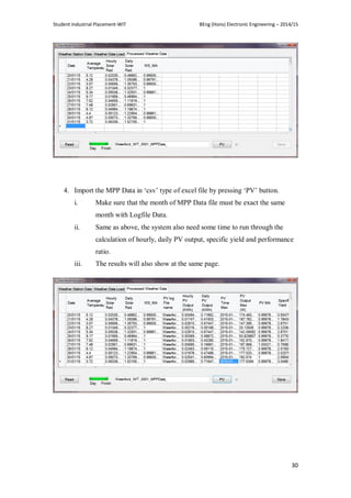 Student Industrial Placement-WIT BEng (Hons) Electronic Engineering – 2014/15
30
4. Import the MPP Data in ‗csv‘ type of excel file by pressing ‗PV‘ button.
i. Make sure that the month of MPP Data file must be exact the same
month with Logfile Data.
ii. Same as above, the system also need some time to run through the
calculation of hourly, daily PV output, specific yield and performance
ratio.
iii. The results will also show at the same page.
 