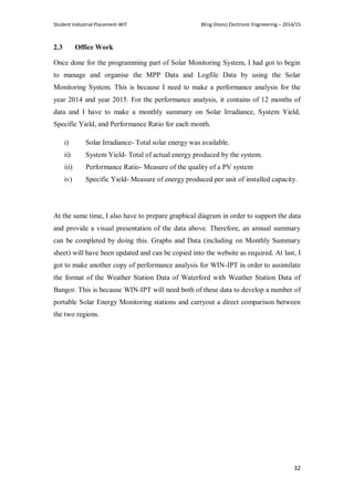 Student Industrial Placement-WIT BEng (Hons) Electronic Engineering – 2014/15
32
2.3 Office Work
Once done for the programming part of Solar Monitoring System, I had got to begin
to manage and organise the MPP Data and Logfile Data by using the Solar
Monitoring System. This is because I need to make a performance analysis for the
year 2014 and year 2015. For the performance analysis, it contains of 12 months of
data and I have to make a monthly summary on Solar Irradiance, System Yield,
Specific Yield, and Performance Ratio for each month.
i) Solar Irradiance- Total solar energy was available.
ii) System Yield- Total of actual energy produced by the system.
iii) Performance Ratio- Measure of the quality of a PV system
iv) Specific Yield- Measure of energy produced per unit of installed capacity.
At the same time, I also have to prepare graphical diagram in order to support the data
and provide a visual presentation of the data above. Therefore, an annual summary
can be completed by doing this. Graphs and Data (including on Monthly Summary
sheet) will have been updated and can be copied into the website as required. At last, I
got to make another copy of performance analysis for WIN-IPT in order to assimilate
the format of the Weather Station Data of Waterford with Weather Station Data of
Bangor. This is because WIN-IPT will need both of these data to develop a number of
portable Solar Energy Monitoring stations and carryout a direct comparison between
the two regions.
 
