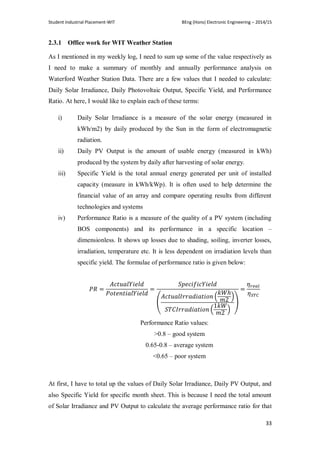 Student Industrial Placement-WIT BEng (Hons) Electronic Engineering – 2014/15
33
2.3.1 Office work for WIT Weather Station
As I mentioned in my weekly log, I need to sum up some of the value respectively as
I need to make a summary of monthly and annually performance analysis on
Waterford Weather Station Data. There are a few values that I needed to calculate:
Daily Solar Irradiance, Daily Photovoltaic Output, Specific Yield, and Performance
Ratio. At here, I would like to explain each of these terms:
i) Daily Solar Irradiance is a measure of the solar energy (measured in
kWh/m2) by daily produced by the Sun in the form of electromagnetic
radiation.
ii) Daily PV Output is the amount of usable energy (measured in kWh)
produced by the system by daily after harvesting of solar energy.
iii) Specific Yield is the total annual energy generated per unit of installed
capacity (measure in kWh/kWp). It is often used to help determine the
financial value of an array and compare operating results from different
technologies and systems
iv) Performance Ratio is a measure of the quality of a PV system (including
BOS components) and its performance in a specific location –
dimensionless. It shows up losses due to shading, soiling, inverter losses,
irradiation, temperature etc. It is less dependent on irradiation levels than
specific yield. The formulae of performance ratio is given below:
(
( )
( )
)
Performance Ratio values:
>0.8 – good system
0.65-0.8 – average system
<0.65 – poor system
At first, I have to total up the values of Daily Solar Irradiance, Daily PV Output, and
also Specific Yield for specific month sheet. This is because I need the total amount
of Solar Irradiance and PV Output to calculate the average performance ratio for that
 