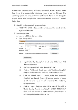 Student Industrial Placement-WIT BEng (Hons) Electronic Engineering – 2014/15
36
Besides, I have to prepare another performance analysis for WIN-IPT Weather Station
Data. I was given another Solar Monitoring System to do this. The new Solar
Monitoring System was using of database of Microsoft Access to run through the
program. Below is the user guide for Performance Database for WIN-IPT Weather
Station Data:
1. Open PV_performance.mdb (access database)
a. FIRST TIME ONLY – the user will need to delete all the records form the
tbl_WeatherData table
2. Import egnitec data
a. Move all MPP Data files into a folder
b. Open frmImportData
i. Import Folder by clicking ‗…‘, it will select folder where MPP
Data files are located.
ii. File Type – set to default mode ―Egnitec MPP_IV‖
iii. Click on ‗Validate‘, it should return with ―Validation Complete‖
and File Count will have the number of valid data files it found.
iv. Click on ―Process Data‖, it should return with ―Processing
Complete‖ and Record Count will have the number of import
records processed. Import File will have name of the file holding
the import records.
v. Click on ―Import Data‖, the user will be asked if they wish to
―Delete Existing Records from Table?‖ – (FIRST TIME ONLY)
select ―Yes‖ the first time to use this database (this will delete all
the existing Bangor data), otherwise ―No‖.
 