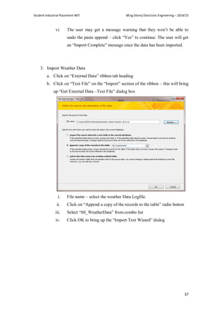 Student Industrial Placement-WIT BEng (Hons) Electronic Engineering – 2014/15
37
vi. The user may get a message warning that they won‘t be able to
undo the paste append – click ―Yes‖ to continue. The user will get
an ―Import Complete‖ message once the data has been imported.
3. Import Weather Data
a. Click on ―External Data‖ ribbon tab heading
b. Click on ―Text File‖ on the ―Import‖ section of the ribbon – this will bring
up ―Get External Data –Text File‖ dialog box
i. File name – select the weather Data Logfile.
ii. Click on ―Append a copy of the records to the table‖ radio button
iii. Select ―tbl_WeatherData‖ from combo list
iv. Click OK to bring up the ―Import Text Wizard‖ dialog
 