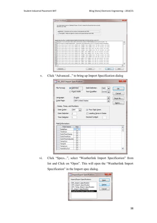 Student Industrial Placement-WIT BEng (Hons) Electronic Engineering – 2014/15
38
v. Click ―Advanced...‖ to bring up Import Specification dialog
vi. Click ―Specs...‖, select ―Weatherlink Import Specification‖ from
list and Click on ―Open‖. This will open the ―Weatherlink Import
Specification‖ in the Import spec dialog.
 
