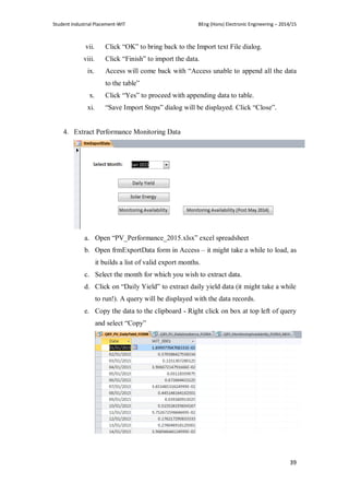 Student Industrial Placement-WIT BEng (Hons) Electronic Engineering – 2014/15
39
vii. Click ―OK‖ to bring back to the Import text File dialog.
viii. Click ―Finish‖ to import the data.
ix. Access will come back with ―Access unable to append all the data
to the table‖
x. Click ―Yes‖ to proceed with appending data to table.
xi. ―Save Import Steps‖ dialog will be displayed. Click ―Close‖.
4. Extract Performance Monitoring Data
a. Open ―PV_Performance_2015.xlsx‖ excel spreadsheet
b. Open frmExportData form in Access – it might take a while to load, as
it builds a list of valid export months.
c. Select the month for which you wish to extract data.
d. Click on ―Daily Yield‖ to extract daily yield data (it might take a while
to run!). A query will be displayed with the data records.
e. Copy the data to the clipboard - Right click on box at top left of query
and select ―Copy‖
 