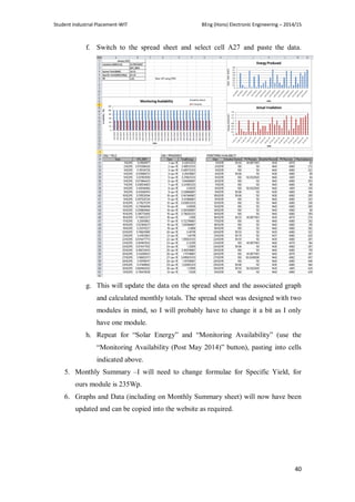 Student Industrial Placement-WIT BEng (Hons) Electronic Engineering – 2014/15
40
f. Switch to the spread sheet and select cell A27 and paste the data.
g. This will update the data on the spread sheet and the associated graph
and calculated monthly totals. The spread sheet was designed with two
modules in mind, so I will probably have to change it a bit as I only
have one module.
h. Repeat for ―Solar Energy‖ and ―Monitoring Availability‖ (use the
―Monitoring Availability (Post May 2014)‖ button), pasting into cells
indicated above.
5. Monthly Summary –I will need to change formulae for Specific Yield, for
ours module is 235Wp.
6. Graphs and Data (including on Monthly Summary sheet) will now have been
updated and can be copied into the website as required.
 