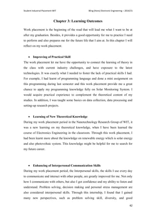 Student Industrial Placement-WIT BEng (Hons) Electronic Engineering – 2014/15
42
Chapter 3: Learning Outcomes
Work placement is the beginning of the road that will lead me what I want to be at
after my graduation. Besides, it provides a good opportunity for me to practice I need
to perform and also prepares me for the future life that I aim at. In this chapter I will
reflect on my work placement.
 Improving of Practical Skill
The work placement let me have the opportunity to connect the learning of theory in
the class with current industry challenges, and have exposure to the latest
technologies. It was exactly what I needed to foster the lack of practical skills I had.
For example, I had learnt of programming language and done a mini assignment on
this programming during last semester and this work placement provide me a great
chance to apply my programming knowledge fully on Solar Monitoring System. I
would acquire practical experience to complement the theoretical content of my
studies. In addition, I was taught some basics on data collection, data processing and
setting-up research projects.
 Learning of New Theoretical Knowledge
During my work placement period in the Nanotechnology Research Group of WIT, it
was a new learning on my theoretical knowledge, when I have been learned the
course of Electronics Engineering in the classroom. Through this work placement, I
had been learnt more about the knowledge on renewable energy which is solar energy
and also photovoltaic system. This knowledge might be helpful for me to search for
my future career.
 Enhancing of Interpersonal Communication Skills
During my work placement period, the Interpersonal skills, the skills I use every day
to communicate and interact with other people, are greatly improved for me. Not only
how I communicate with others, but also I got confidence and my ability to listen and
understand. Problem solving, decision making and personal stress management are
also considered interpersonal skills. Through this internship, I found that I gained
many new perspectives, such as problem solving skill, diversity, and good
 