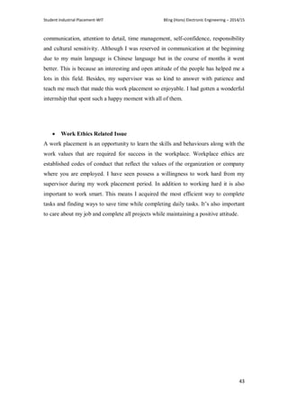 Student Industrial Placement-WIT BEng (Hons) Electronic Engineering – 2014/15
43
communication, attention to detail, time management, self-confidence, responsibility
and cultural sensitivity. Although I was reserved in communication at the beginning
due to my main language is Chinese language but in the course of months it went
better. This is because an interesting and open attitude of the people has helped me a
lots in this field. Besides, my supervisor was so kind to answer with patience and
teach me much that made this work placement so enjoyable. I had gotten a wonderful
internship that spent such a happy moment with all of them.
 Work Ethics Related Issue
A work placement is an opportunity to learn the skills and behaviours along with the
work values that are required for success in the workplace. Workplace ethics are
established codes of conduct that reflect the values of the organization or company
where you are employed. I have seen possess a willingness to work hard from my
supervisor during my work placement period. In addition to working hard it is also
important to work smart. This means I acquired the most efficient way to complete
tasks and finding ways to save time while completing daily tasks. It‘s also important
to care about my job and complete all projects while maintaining a positive attitude.
 