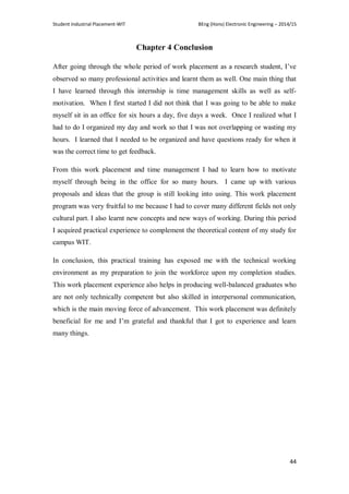 Student Industrial Placement-WIT BEng (Hons) Electronic Engineering – 2014/15
44
Chapter 4 Conclusion
After going through the whole period of work placement as a research student, I‘ve
observed so many professional activities and learnt them as well. One main thing that
I have learned through this internship is time management skills as well as self-
motivation. When I first started I did not think that I was going to be able to make
myself sit in an office for six hours a day, five days a week. Once I realized what I
had to do I organized my day and work so that I was not overlapping or wasting my
hours. I learned that I needed to be organized and have questions ready for when it
was the correct time to get feedback.
From this work placement and time management I had to learn how to motivate
myself through being in the office for so many hours. I came up with various
proposals and ideas that the group is still looking into using. This work placement
program was very fruitful to me because I had to cover many different fields not only
cultural part. I also learnt new concepts and new ways of working. During this period
I acquired practical experience to complement the theoretical content of my study for
campus WIT.
In conclusion, this practical training has exposed me with the technical working
environment as my preparation to join the workforce upon my completion studies.
This work placement experience also helps in producing well-balanced graduates who
are not only technically competent but also skilled in interpersonal communication,
which is the main moving force of advancement. This work placement was definitely
beneficial for me and I‘m grateful and thankful that I got to experience and learn
many things.
 