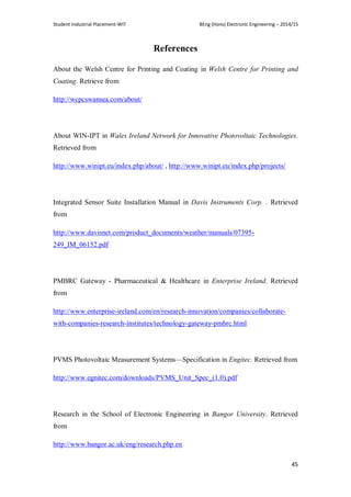 Student Industrial Placement-WIT BEng (Hons) Electronic Engineering – 2014/15
45
References
About the Welsh Centre for Printing and Coating in Welsh Centre for Printing and
Coating. Retrieve from
http://wcpcswansea.com/about/
About WIN-IPT in Wales Ireland Network for Innovative Photovoltaic Technologies.
Retrieved from
http://www.winipt.eu/index.php/about/ , http://www.winipt.eu/index.php/projects/
Integrated Sensor Suite Installation Manual in Davis Instruments Corp. . Retrieved
from
http://www.davisnet.com/product_documents/weather/manuals/07395-
249_IM_06152.pdf
PMBRC Gateway - Pharmaceutical & Healthcare in Enterprise Ireland. Retrieved
from
http://www.enterprise-ireland.com/en/research-innovation/companies/collaborate-
with-companies-research-institutes/technology-gateway-pmbrc.html
PVMS Photovoltaic Measurement Systems—Specification in Engitec. Retrieved from
http://www.egnitec.com/downloads/PVMS_Unit_Spec_(1.0).pdf
Research in the School of Electronic Engineering in Bangor University. Retrieved
from
http://www.bangor.ac.uk/eng/research.php.en
 