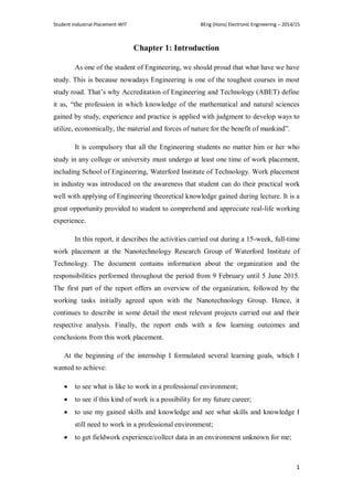 Student Industrial Placement-WIT BEng (Hons) Electronic Engineering – 2014/15
1
Chapter 1: Introduction
As one of the student of Engineering, we should proud that what have we have
study. This is because nowadays Engineering is one of the toughest courses in most
study road. That‘s why Accreditation of Engineering and Technology (ABET) define
it as, ―the profession in which knowledge of the mathematical and natural sciences
gained by study, experience and practice is applied with judgment to develop ways to
utilize, economically, the material and forces of nature for the benefit of mankind‖.
It is compulsory that all the Engineering students no matter him or her who
study in any college or university must undergo at least one time of work placement,
including School of Engineering, Waterford Institute of Technology. Work placement
in industry was introduced on the awareness that student can do their practical work
well with applying of Engineering theoretical knowledge gained during lecture. It is a
great opportunity provided to student to comprehend and appreciate real-life working
experience.
In this report, it describes the activities carried out during a 15-week, full-time
work placement at the Nanotechnology Research Group of Waterford Institute of
Technology. The document contains information about the organization and the
responsibilities performed throughout the period from 9 February until 5 June 2015.
The first part of the report offers an overview of the organization, followed by the
working tasks initially agreed upon with the Nanotechnology Group. Hence, it
continues to describe in some detail the most relevant projects carried out and their
respective analysis. Finally, the report ends with a few learning outcomes and
conclusions from this work placement.
At the beginning of the internship I formulated several learning goals, which I
wanted to achieve:
 to see what is like to work in a professional environment;
 to see if this kind of work is a possibility for my future career;
 to use my gained skills and knowledge and see what skills and knowledge I
still need to work in a professional environment;
 to get fieldwork experience/collect data in an environment unknown for me;
 