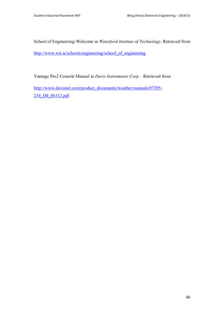 Student Industrial Placement-WIT BEng (Hons) Electronic Engineering – 2014/15
46
School of Engineering-Welcome in Waterford Institute of Technology. Retrieved from
http://www.wit.ie/schools/engineering/school_of_engineering
Vantage Pro2 Console Manual in Davis Instruments Corp. . Retrieved from
http://www.davisnet.com/product_documents/weather/manuals/07395-
234_IM_06312.pdf
 