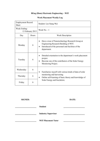 BEng (Hons) Electronic Engineering – WIT
Work Placement Weekly Log
Employment Record
Sheet
Student: Lee Siang Wei
Week Ending:
13 February 2015
Week No. : 1
Day Hours Work Description
Monday 6
 Have a tour of Nanotechnology Research Group at
Engineering Research Building of WIT.
 Introduced of the personnel and facilities of the
department.
Tuesday 6
 Detailed orientation to the department‟s work placement
project.
 Become one of the contributors of the Solar Energy
Monitoring Project.
Wednesday 6
 Familiarize myself with various kinds of data of solar
monitoring and harvesting.
 Online self-learning of basic theory and knowledge of
Solar Energy and Insolation.
Thursday 6
Friday 6
SIGNED: DATE:
_____________________ Student _____________________
_____________________ Industry Supervisor _____________________
_____________________ WIT Placement Tutor _____________________
 