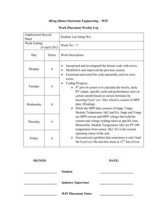 BEng (Hons) Electronic Engineering – WIT
Work Placement Weekly Log
Employment Record
Sheet
Student: Lee Siang Wei
Week Ending:
10 April 2015
Week No. : 7
Day Hours Work Description
Monday 6
 Interpreted and investigated the former code with errors.
 Modified it and improved the previous system.
 Examined and tested the code repeatedly until no error
exists.
 Coding Progress:
 4th
part of system is to calculate the hourly, daily
PV output, specific yield and performance ratio on
certain month based on certain formulae by
inserting Excel „csv‟ files which is consist of MPP
data. (Pending)
 While the MPP data consists of Impp, Vmpp,
Module Temperature 1&2 and Err. Impp and Vmpp
are MPP current and MPP voltage that hold the
current and voltage reading taken at specific time.
Meanwhile, Module Temperature 1&2 are PT 100
temperature from sensor 1&2. Err is the current
operating status of the unit.
 Encountered a problem that sometimes it can‟t load
the Excel csv file and also stuck at 12th
line of row.
Tuesday 6
Wednesday 6
Thursday 6
Friday 6
SIGNED: DATE:
_____________________ Student _____________________
_____________________ Industry Supervisor _____________________
_____________________ WIT Placement Tutor _____________________
 
