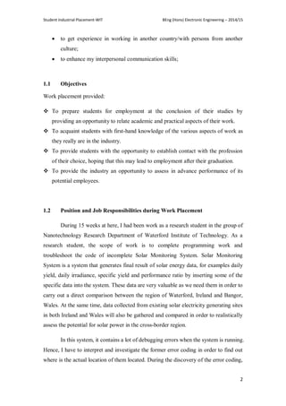 Student Industrial Placement-WIT BEng (Hons) Electronic Engineering – 2014/15
2
 to get experience in working in another country/with persons from another
culture;
 to enhance my interpersonal communication skills;
1.1 Objectives
Work placement provided:
 To prepare students for employment at the conclusion of their studies by
providing an opportunity to relate academic and practical aspects of their work.
 To acquaint students with first-hand knowledge of the various aspects of work as
they really are in the industry.
 To provide students with the opportunity to establish contact with the profession
of their choice, hoping that this may lead to employment after their graduation.
 To provide the industry an opportunity to assess in advance performance of its
potential employees.
1.2 Position and Job Responsibilities during Work Placement
During 15 weeks at here, I had been work as a research student in the group of
Nanotechnology Research Department of Waterford Institute of Technology. As a
research student, the scope of work is to complete programming work and
troubleshoot the code of incomplete Solar Monitoring System. Solar Monitoring
System is a system that generates final result of solar energy data, for examples daily
yield, daily irradiance, specific yield and performance ratio by inserting some of the
specific data into the system. These data are very valuable as we need them in order to
carry out a direct comparison between the region of Waterford, Ireland and Bangor,
Wales. At the same time, data collected from existing solar electricity generating sites
in both Ireland and Wales will also be gathered and compared in order to realistically
assess the potential for solar power in the cross-border region.
In this system, it contains a lot of debugging errors when the system is running.
Hence, I have to interpret and investigate the former error coding in order to find out
where is the actual location of them located. During the discovery of the error coding,
 