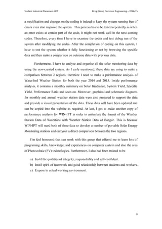 Student Industrial Placement-WIT BEng (Hons) Electronic Engineering – 2014/15
3
a modification and changes on the coding is indeed to keep the system running free of
errors even also improve the system. This process has to be tested repeatedly as when
an error exists at certain part of the code, it might not work well in the next coming
codes. Therefore, every time I have to examine the codes and test debug run of the
system after modifying the codes. After the completion of coding on this system, I
have to test the system whether it fully functioning or not by browsing the specific
data and then make a comparison on outcome data with previous data.
Furthermore, I have to analyse and organise all the solar monitoring data by
using the new-created system. As I early mentioned, these data are using to make a
comparison between 2 regions, therefore I need to make a performance analysis of
Waterford Weather Station for both the year 2014 and 2015. Inside performance
analysis, it contains a monthly summary on Solar Irradiance, System Yield, Specific
Yield, Performance Ratio and soon on. Moreover, graphical and schematic diagrams
for monthly and annual weather station data were also prepared to support the data
and provide a visual presentation of the data. These data will have been updated and
can be copied into the website as required. At last, I got to make another copy of
performance analysis for WIN-IPT in order to assimilate the format of the Weather
Station Data of Waterford with Weather Station Data of Bangor. This is because
WIN-IPT will need both of these data to develop a number of portable Solar Energy
Monitoring stations and carryout a direct comparison between the two regions.
I‘m feel honoured that can work with this group that offered me to learn lots of
programing skills, knowledge, and experiences on computer system and also the area
of Photovoltaic (PV) technologies. Furthermore, I also had been trained to be
a) Instil the qualities of integrity, responsibility and self-confident.
b) Instil spirit of teamwork and good relationship between students and workers..
c) Expose to actual working environment.
 