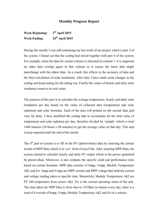 Monthly Progress Report
Week Beginning: 3th
April 2015
Week Ending: 24th
April 2015
During this month, I was still continuing my last work of my project which is part 3 of
the system. I found out that the coding had mixed together with part 4 of the system.
For example, when the data for certain column is allocated in column 7, it is supposed
no other data overlap again in that column as it causes the latest data might
interchange with the oldest data. As a result, this effects to the accuracy of data and
the final calculation of solar irradiation. After that, I have made some changes in the
coding and keep testing for the debug run. Finally the values of hourly and daily solar
irradiance return to its real value.
The purpose of this part is to calculate the average temperature, hourly and daily solar
irradiation per day based on the value of collected data (temperature and solar
radiation) and solar formulae. Each of the data will printed on the second data grid
view by daily. I have modified the coding that to accumulate all the total value of
temperature and solar radiation per day, therefore divided by „sample‟ which is total
1440 minutes (24 hours x 60 minutes) to get the average value on that day. This step
is keep repeated until the end of the month.
The 4th
part of system is to fill in the PV (photovoltaic) data by inserting the certain
month of MPP Data which is in „csv‟ form of excel file. After inserting MPP Data, the
system started to calculate hourly and daily PV output which is the power generated
by photovoltaic. Moreover, it also compute the specific yield and performance ratio
based on certain formulae. MPP data consists of Impp, Vmpp, Module Temperature
1&2 and Err. Impp and Vmpp are MPP current and MPP voltage that hold the current
and voltage reading taken at specific time. Meanwhile, Module Temperature 1&2 are
PT 100 temperature from sensor 1&2. Err is the current operating status of the unit.
The time taken for MPP Data is from 4am to 10.59pm in minute every day, there is a
total of 4 records of Impp, Vmpp, Module Temperature 1&2 and Err in a minute.
 