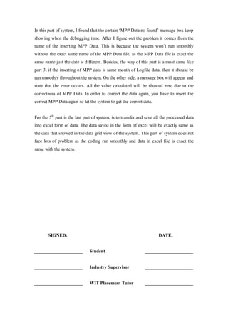 In this part of system, I found that the certain „MPP Data no found‟ message box keep
showing when the debugging time. After I figure out the problem it comes from the
name of the inserting MPP Data. This is because the system won‟t run smoothly
without the exact same name of the MPP Data file, as the MPP Data file is exact the
same name just the date is different. Besides, the way of this part is almost same like
part 3, if the inserting of MPP data is same month of Logfile data, then it should be
run smoothly throughout the system. On the other side, a message box will appear and
state that the error occurs. All the value calculated will be showed zero due to the
correctness of MPP Data. In order to correct the data again, you have to insert the
correct MPP Data again so let the system to get the correct data.
For the 5th
part is the last part of system, is to transfer and save all the processed data
into excel form of data. The data saved in the form of excel will be exactly same as
the data that showed in the data grid view of the system. This part of system does not
face lots of problem as the coding run smoothly and data in excel file is exact the
same with the system.
SIGNED: DATE:
_____________________ Student _____________________
_____________________ Industry Supervisor _____________________
_____________________ WIT Placement Tutor _____________________
 